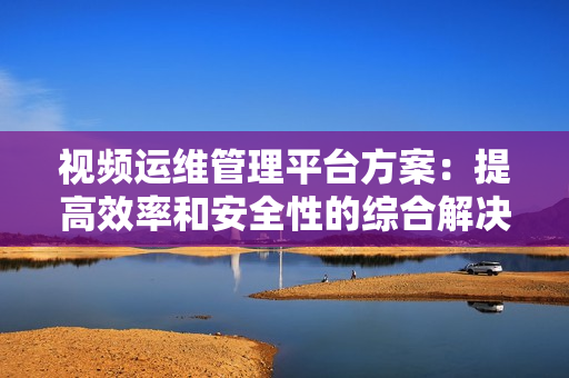 視頻運維管理平臺方案：提高效率和安全性的綜合解決方案-