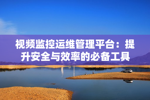 視頻監控運維管理平臺：提升安全與效率的必備工具