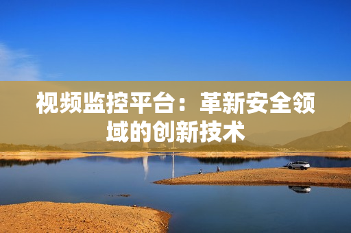 視頻監(jiān)控平臺(tái)：革新安全領(lǐng)域的創(chuàng)新技術(shù)