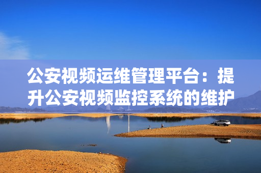 公安視頻運(yùn)維管理平臺：提升公安視頻監(jiān)控系統(tǒng)的維護(hù)效率和管理能力