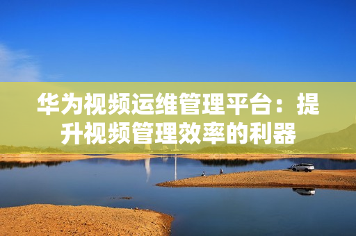 華為視頻運維管理平臺：提升視頻管理效率的利器