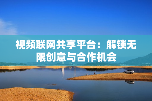 視頻聯(lián)網(wǎng)共享平臺(tái)：解鎖無限創(chuàng)意與合作機(jī)會(huì)