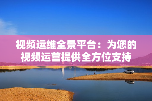 視頻運維全景平臺：為您的視頻運營提供全方位支持