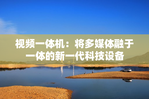 視頻一體機：將多媒體融于一體的新一代科技設備