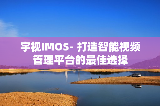 宇視IMOS- 打造智能視頻管理平臺的最佳選擇