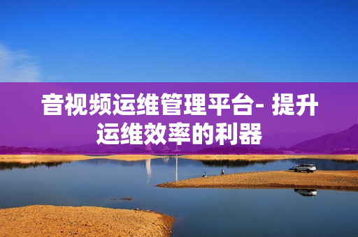 音視頻運維管理平臺- 提升運維效率的利器