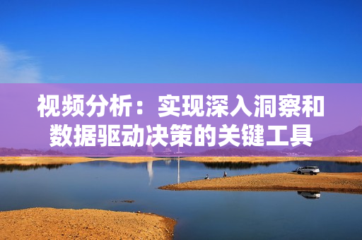 視頻分析：實現(xiàn)深入洞察和數(shù)據(jù)驅(qū)動決策的關(guān)鍵工具