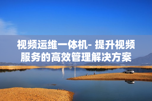 視頻運維一體機- 提升視頻服務的高效管理解決方案