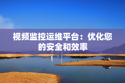 視頻監控運維平臺：優化您的安全和效率
