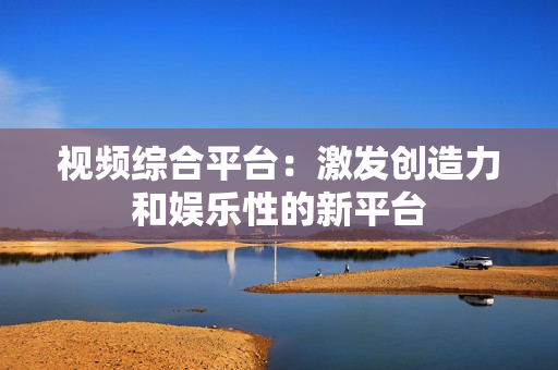 視頻綜合平臺：激發(fā)創(chuàng)造力和娛樂性的新平臺