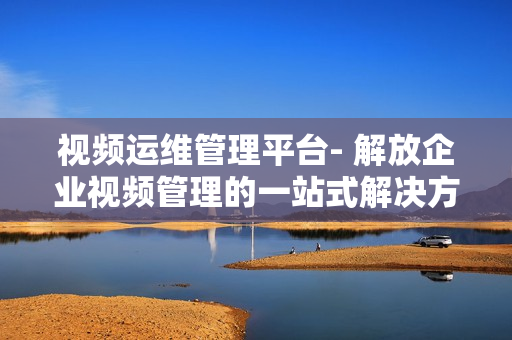 視頻運(yùn)維管理平臺(tái)- 解放企業(yè)視頻管理的一站式解決方案