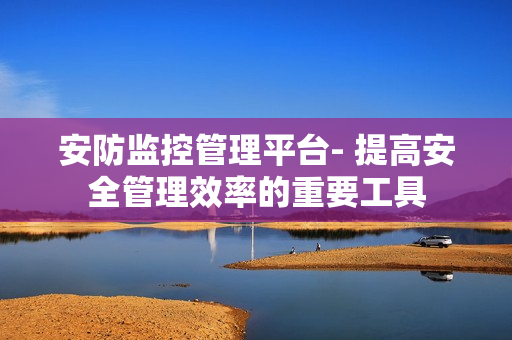 安防監控管理平臺- 提高安全管理效率的重要工具