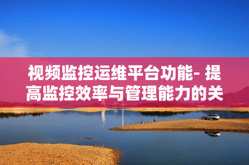 視頻監控運維平臺功能- 提高監控效率與管理能力的關鍵