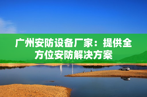 廣州安防設備廠家：提供全方位安防解決方案