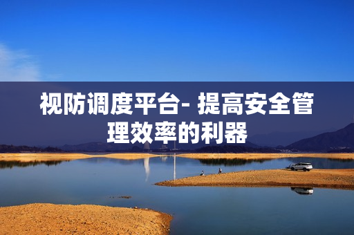 視防調度平臺- 提高安全管理效率的利器