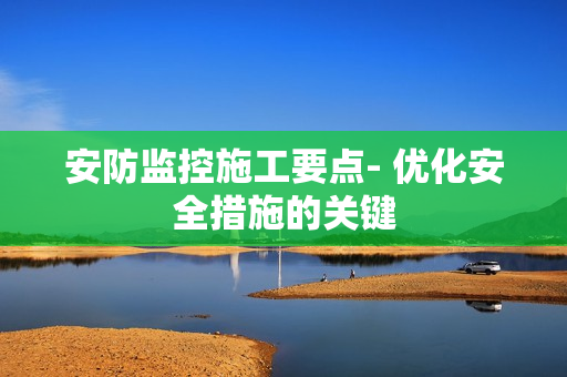 安防監(jiān)控施工要點(diǎn)- 優(yōu)化安全措施的關(guān)鍵