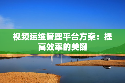 視頻運(yùn)維管理平臺(tái)方案：提高效率的關(guān)鍵