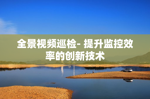 全景視頻巡檢- 提升監控效率的創新技術
