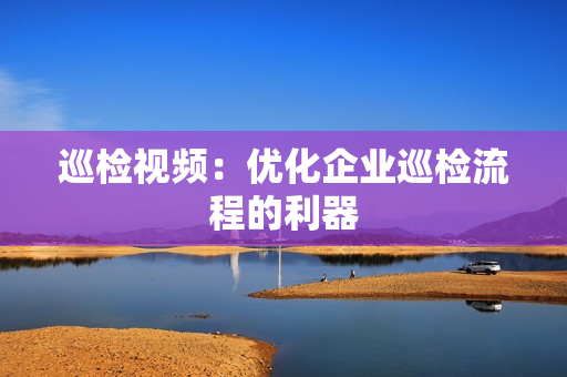 巡檢視頻：優(yōu)化企業(yè)巡檢流程的利器