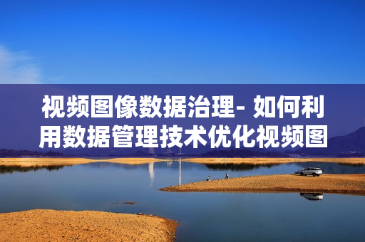 視頻圖像數據治理- 如何利用數據管理技術優化視頻圖像數據？