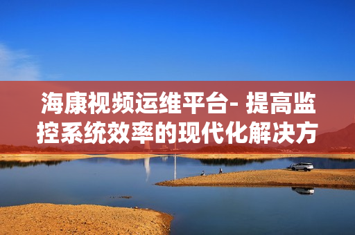 海康視頻運維平臺- 提高監控系統效率的現代化解決方案