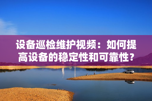 設備巡檢維護視頻：如何提高設備的穩定性和可靠性？