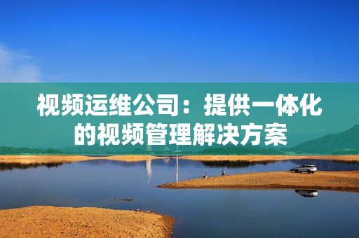 視頻運維公司：提供一體化的視頻管理解決方案
