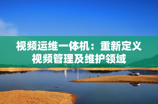 視頻運維一體機：重新定義視頻管理及維護領(lǐng)域