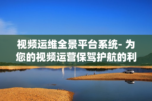 視頻運維全景平臺系統(tǒng)- 為您的視頻運營保駕護航的利器