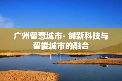 廣州智慧城市- 創(chuàng)新科技與智能城市的融合