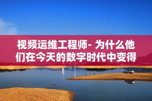 視頻運(yùn)維工程師- 為什么他們在今天的數(shù)字時(shí)代中變得如此重要？