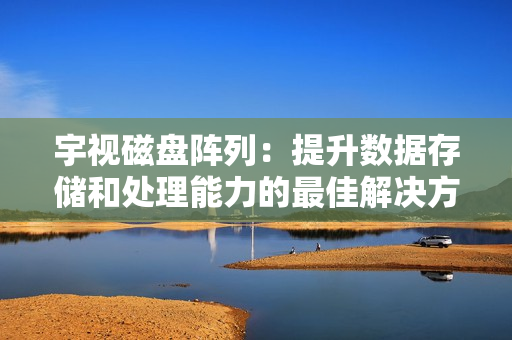 宇視磁盤陣列：提升數據存儲和處理能力的最佳解決方案