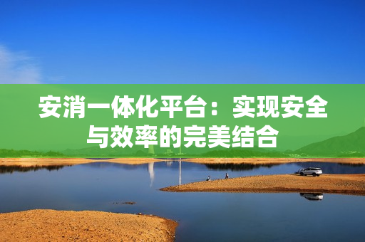 安消一體化平臺(tái)：實(shí)現(xiàn)安全與效率的完美結(jié)合