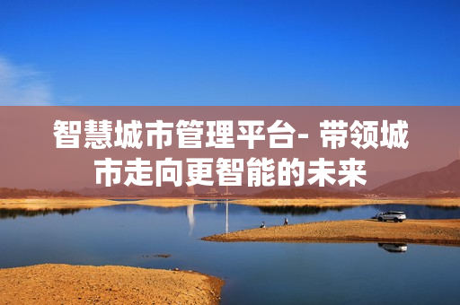智慧城市管理平臺- 帶領(lǐng)城市走向更智能的未來