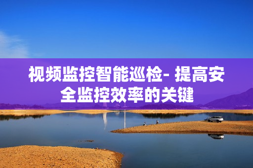 視頻監控智能巡檢- 提高安全監控效率的關鍵