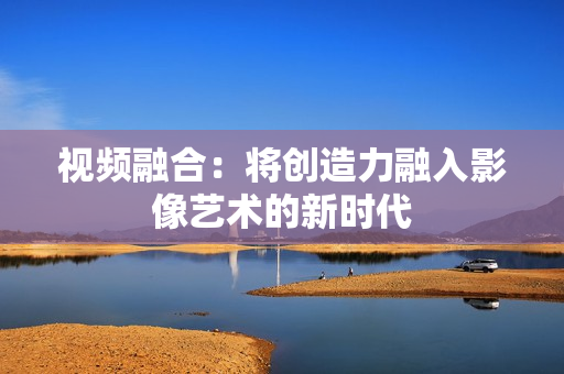 視頻融合：將創(chuàng)造力融入影像藝術(shù)的新時(shí)代