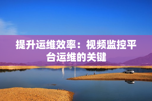 提升運維效率：視頻監控平臺運維的關鍵