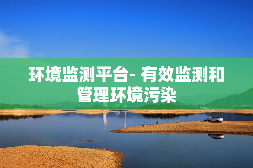 環(huán)境監(jiān)測平臺- 有效監(jiān)測和管理環(huán)境污染