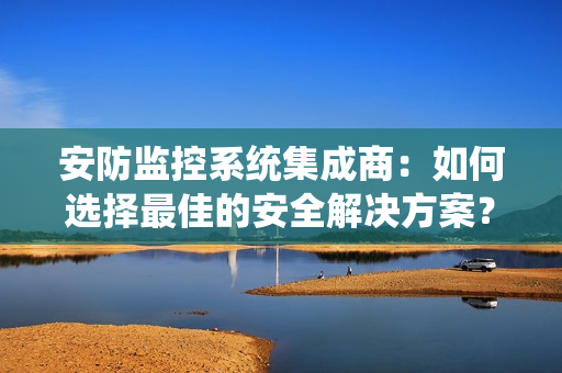安防監(jiān)控系統(tǒng)集成商：如何選擇最佳的安全解決方案？