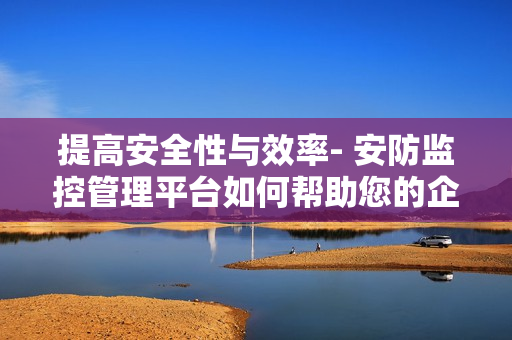 提高安全性與效率- 安防監(jiān)控管理平臺(tái)如何幫助您的企業(yè)？