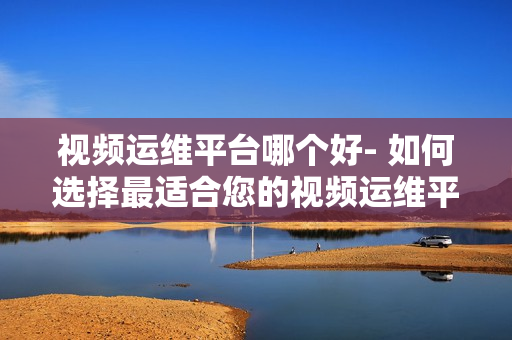 視頻運(yùn)維平臺(tái)哪個(gè)好- 如何選擇最適合您的視頻運(yùn)維平臺(tái)？