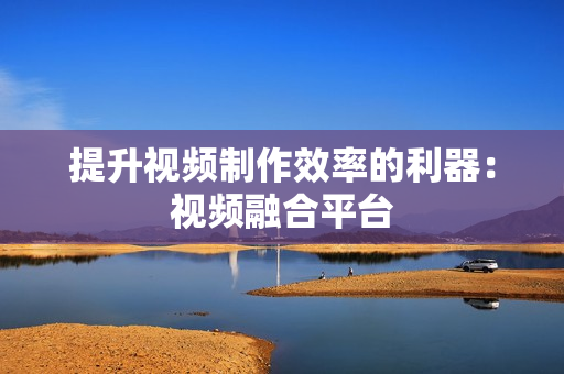 提升視頻制作效率的利器：視頻融合平臺