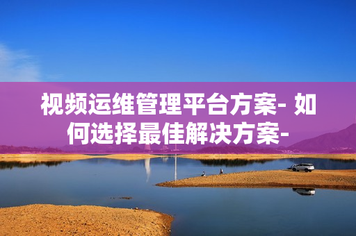 視頻運維管理平臺方案- 如何選擇最佳解決方案-