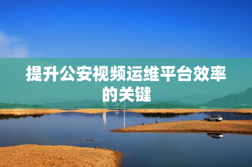 提升公安視頻運(yùn)維平臺(tái)效率的關(guān)鍵