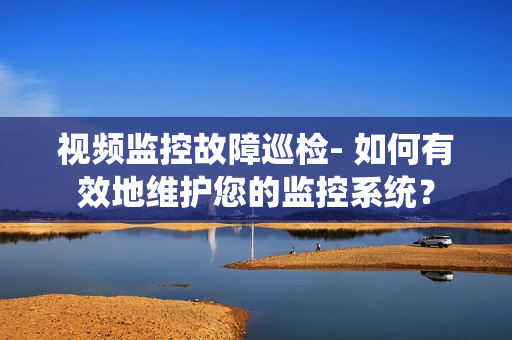 視頻監控故障巡檢- 如何有效地維護您的監控系統？