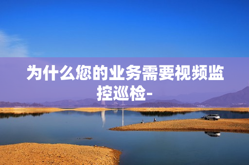 為什么您的業務需要視頻監控巡檢-
