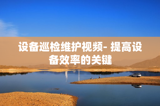 設(shè)備巡檢維護(hù)視頻- 提高設(shè)備效率的關(guān)鍵