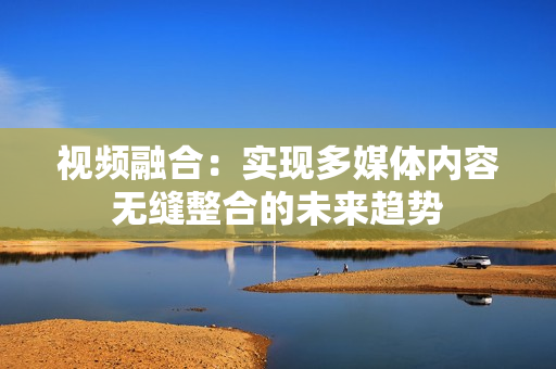 視頻融合：實現多媒體內容無縫整合的未來趨勢