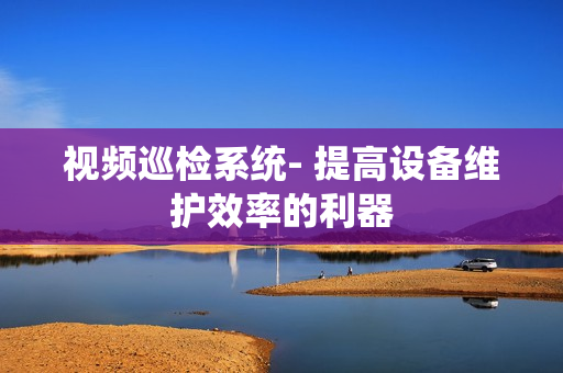視頻巡檢系統(tǒng)- 提高設(shè)備維護(hù)效率的利器