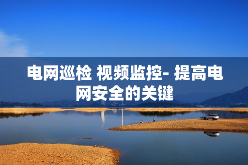 電網巡檢 視頻監控- 提高電網安全的關鍵